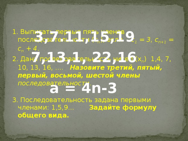 3,7.11,15,19 1. Выписать первые пять членов последовательности ( с n ), если с 1 = 3, с n+1 = с n + 4 . 2. Дана последовательность чисел (х п ) 1,4, 7, 10, 13, 16, …. Назовите третий, пятый, первый, восьмой, шестой члены последовательности . 3. Последовательность задана первыми членами: 1,5,9… Задайте формулу общего вида.  7,13,1, 22,16 а = 4n-3  