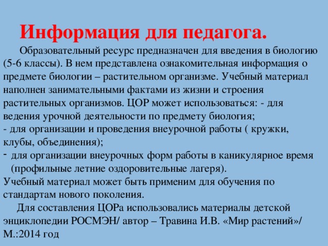 Информация для педагога.  Образовательный ресурс предназначен для введения в биологию (5-6 классы). В нем представлена ознакомительная информация о предмете биологии – растительном организме. Учебный материал наполнен занимательными фактами из жизни и строения растительных организмов. ЦОР может использоваться: - для ведения урочной деятельности по предмету биология; - для организации и проведения внеурочной работы ( кружки, клубы, объединения); для организации внеурочных форм работы в каникулярное время (профильные летние оздоровительные лагеря). Учебный материал может быть применим для обучения по стандартам нового поколения.  Для составления ЦОРа использовались материалы детской энциклопедии РОСМЭН/ автор – Травина И.В. «Мир растений»/ М.:2014 год