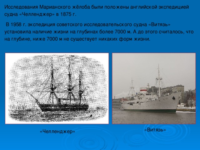 Исследования Марианского жёлоба были положены английской экспедицией судна «Челленджер» в 1875 г.  В 1958 г. экспедиция советского исследовательского судна «Витязь» установила наличие жизни на глубинах более 7000 м.  А до этого считалось, что на глубине, ниже 7000 м не существует никаких форм жизни. «Витязь» «Челленджер» 