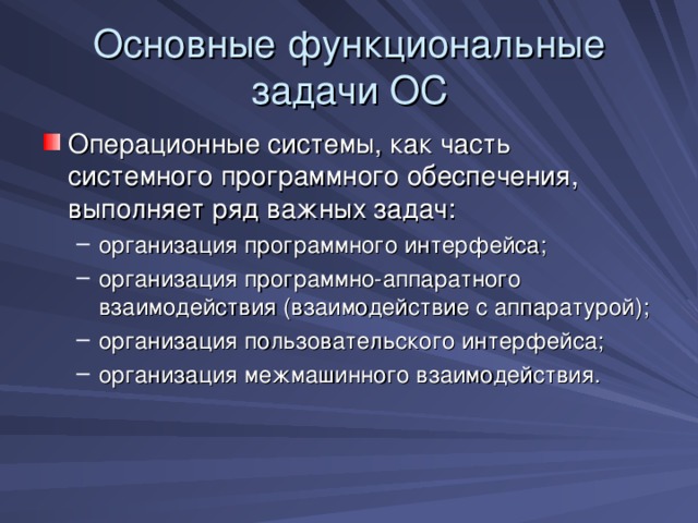 Основные функциональные задачи ОС Операционные системы, как часть системного программного обеспечения, выполняет ряд важных задач: организация программного интерфейса; организация программно-аппаратного взаимодействия (взаимодействие с аппаратурой); организация пользовательского интерфейса; организация межмашинного взаимодействия. организация программного интерфейса; организация программно-аппаратного взаимодействия (взаимодействие с аппаратурой); организация пользовательского интерфейса; организация межмашинного взаимодействия. 