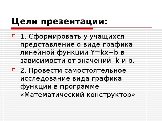 Цели презентации: 1. Сформировать у учащихся представление о виде графика линейной функции Y = kx + b в зависимости от значений k и b . 2. Провести самостоятельное исследование вида графика функции в программе «Математический конструктор» 