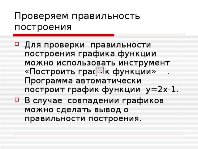 Проверяем правильность построения Для проверки правильности построения графика функции можно использовать инструмент «Построить график функции» . Программа автоматически построит график функции y =2 x -1. В случае совпадении графиков можно сделать вывод о правильности построения. 