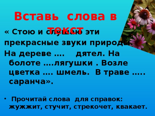 Вставь слова в текст « Стою и слушаю эти прекрасные звуки природы. На дереве …. дятел. На болоте ….лягушки . Возле цветка …. шмель. В траве ….. саранча».  Прочитай слова для справок: жужжит, стучит, стрекочет, квакает. 