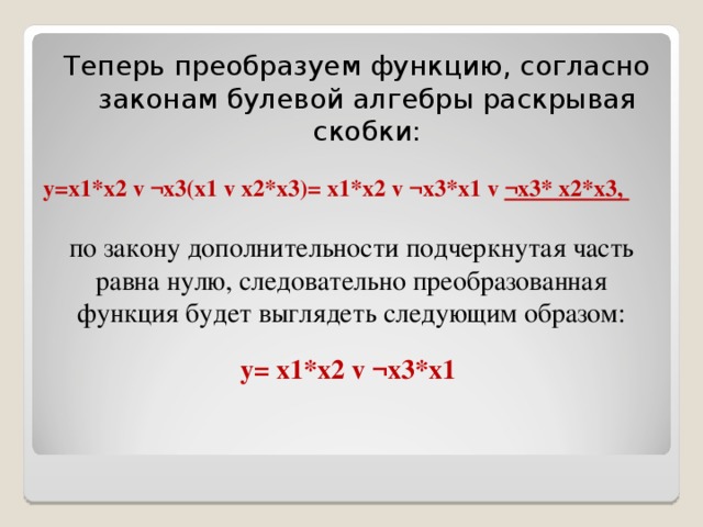 Теперь преобразуем функцию, согласно законам булевой алгебры раскрывая скобки: y = x 1* x 2 v ¬ x 3( x 1 v x 2* x 3)= x 1* x 2 v ¬ x 3* x 1 v  ¬ x 3* x 2* x 3,  по закону дополнительности подчеркнутая часть равна нулю, следовательно преобразованная функция будет выглядеть следующим образом: y = x 1* x 2 v ¬ x 3* x 1