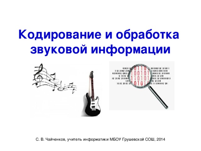 Кодирование и обработка  звуковой информации С. В. Чайченков, учитель информатики МБОУ Грушевской СОШ, 2014 