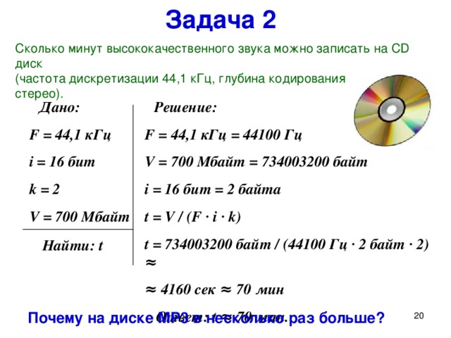 Задача 2 Сколько минут высококачественного звука можно записать на CD диск  ( частота дискретизации 44,1 кГц,  глубина кодирования 16 бит, стерео ) .  Решение: F = 44,1 кГц = 44100 Гц V = 700 Мбайт = 734003200 байт  i = 16 бит = 2 байта t = V / (F ∙ i ∙ k) t = 734003200 байт /  (44100 Гц ∙ 2 байт ∙ 2 ) ≈ ≈ 4160 сек ≈ 70 мин  Ответ: t ≈ 70 мин.  Дано: F = 44,1 кГц i = 16 бит k = 2 V = 700 Мбайт Решим ещё одну задачу: (при отсутствии времени без записи в тетрадь) Сколько минут высококачественного звука можно записать на CD диск  (частота дискретизации 44,1 кГц, глубина кодирования 16 бит, стерео). Почему на диске MP3 в несколько раз больше?  Найти: t Почему на диске MP 3 в несколько раз больше?   
