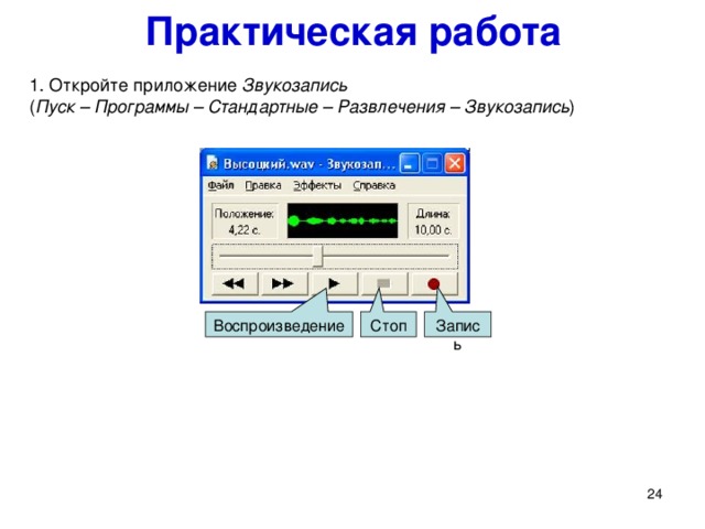 Практическая работа Запись Стоп Воспроизведение 1. Откройте приложение Звукозапись   ( Пуск – Программы – Стандартные – Развлечения – Звукозапись ) Выполним небольшую практическую работу в стандартном приложении Звукозапись . 1. Откройте приложение Звукозапись ( Пуск – Программы – Стандартные – Развлечения – Звукозапись ).   