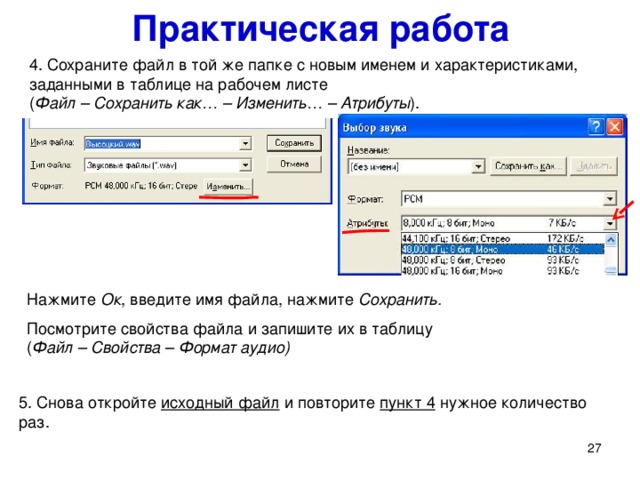 Практическая работа 4. Сохраните файл в той же папке с новым именем и характеристиками, заданными в таблице на рабочем листе  ( Файл – Сохранить как… – Изменить… – Атрибуты ).   Нажмите Ок , введите имя файла, нажмите Сохранить. Посмотрите свойства файла и запишите их в таблицу  ( Файл – Свойства – Формат аудио) 4. Сохраните файл в той же папке с новым именем и характеристиками, заданными в таблице ( Файл – Сохранить как… – Изменить… – Атрибуты ). Посмотрите свойства файла (пункт 3) и запишите их в таблицу. 5. Снова откройте исходный файл и повторите пункт 4 нужное количество раз.   
