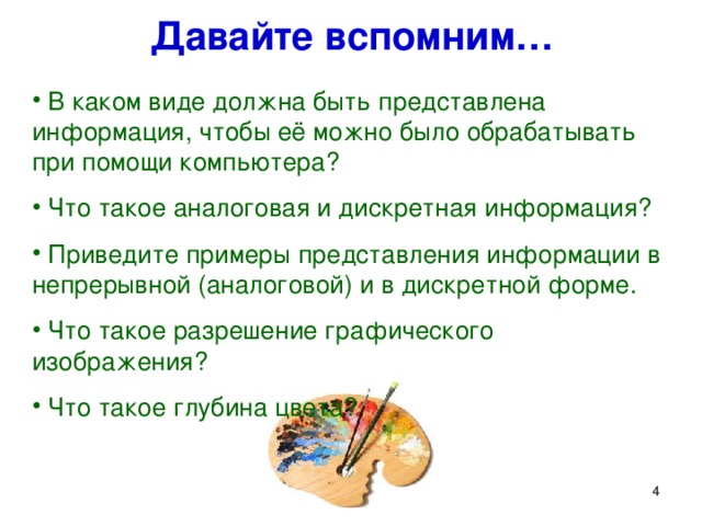 Давайте вспомним…  В каком виде должна быть представлена информация, чтобы её можно было обрабатывать при помощи компьютера?  Что такое аналоговая и дискретная информация?  Приведите примеры представления информации в непрерывной (аналоговой) и в дискретной форме.  Что такое разрешение графического изображения?  Что такое глубина цвета? Принципы кодирования звуковой информации очень схожи с принципами кодирования графической информации, которые мы изучили недавно. Давайте вспомним их. В каком виде должна быть представлена информация, чтобы её можно было обрабатывать при помощи компьютера?  Что такое дискретизация?  Приведите примеры представления информации в непрерывной (аналоговой) и в дискретной форме.  Что такое разрешение графического изображения?  Что такое глубина цвета?   