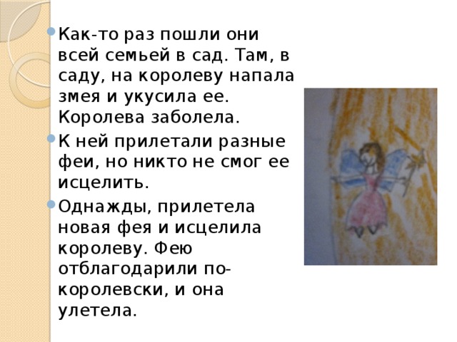 Как-то раз пошли они всей семьей в сад. Там, в саду, на королеву напала змея и укусила ее. Королева заболела. К ней прилетали разные феи, но никто не смог ее исцелить. Однажды, прилетела новая фея и исцелила королеву. Фею отблагодарили по-королевски, и она улетела. 