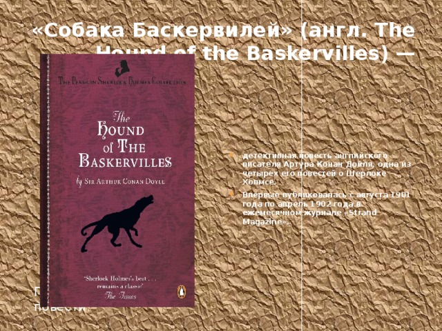 «Собака Баскервилей» (англ. The Hound of the Baskervilles) — детективная повесть английского писателя Артура Конан Дойля, одна из четырёх его повестей о Шерлоке Холмсе. Впервые публиковалась с августа 1901 года по апрель 1902 года в ежемесячном журнале «Strand Magazine». Первое полное издание повести 