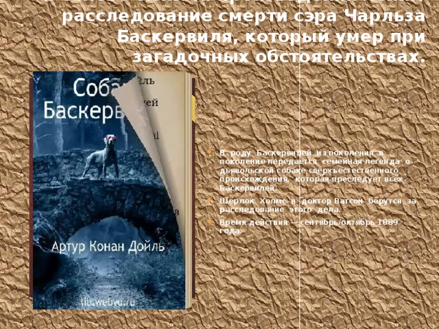 В основе сюжета произведения лежит расследование смерти сэра Чарльза Баскервиля, который умер при загадочных обстоятельствах. В роду Баскервилей из поколения в поколение передаётся семейная легенда о дьявольской собаке сверхъестественного происхождения, которая преследует всех Баскервилей. Шерлок Холмс и доктор Ватсон берутся за расследование этого дела. Время действия — сентябрь/октябрь 1889 года. 