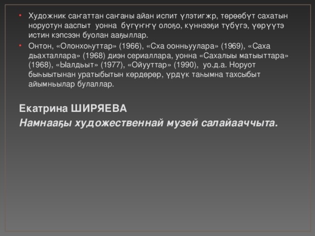 Художник саҥаттан саҥаны айан испит үлэтигжр, төрөөбүт сахатын норуотун ааспыт уонна бүгүҥҥү олоҕо, күннээҕи түбүгэ, үөрүүтэ истин кэпсээн буолан ааҕыллар. Онтон, «Олонхоһуттар» (1966), «Сха оонньуулара» (1969), «Саха дьахталлара» (1968) диэн сериаллара, уонна «Сахалыы матыыттара» (1968), «Ыалдьыт» (1977), «Ойууттар» (1990), уо.д.а. Норуот быһыытынан уратыбытын көрдөрөр, үрдүк таһымна тахсыбыт айымньылар булаллар. Екатрина ШИРЯЕВА Намнааҕы художественнай музей салайааччыта. 