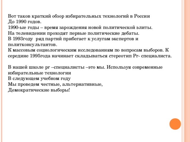 Вот таков краткий обзор избирательных технологий в России До 1990 годов. 1990-ые годы – время зарождения новой политической элиты. На телевидении проходят первые политические дебаты. В 1993году ряд партий прибегает к услугам экспертов и политконсультантов. К массовым социологическим исследованиям по вопросам выборов. К середине 1995года начинает складываться стереотип Р r - специалиста. В нашей школе р r –специалисты –это мы. Используя современные избирательные технологии В следующем учебном году Мы проведем честные, альтернативные, Демократические выборы!