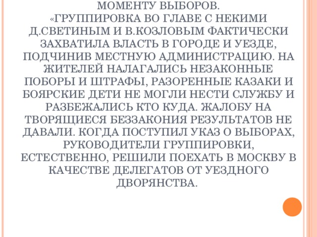 ЧЕЛОБИТНАЯ ОТ ЖИТЕЛЕЙ Г. ЕЛЕЦ ЦАРЮ О СИТУАЦИИ, СЛОЖИВШЕЙСЯ В ГОРОДЕ К МОМЕНТУ ВЫБОРОВ.  «ГРУППИРОВКА ВО ГЛАВЕ С НЕКИМИ Д.СВЕТИНЫМ И В.КОЗЛОВЫМ ФАКТИЧЕСКИ ЗАХВАТИЛА ВЛАСТЬ В ГОРОДЕ И УЕЗДЕ, ПОДЧИНИВ МЕСТНУЮ АДМИНИСТРАЦИЮ. НА ЖИТЕЛЕЙ НАЛАГАЛИСЬ НЕЗАКОННЫЕ ПОБОРЫ И ШТРАФЫ, РАЗОРЕННЫЕ КАЗАКИ И БОЯРСКИЕ ДЕТИ НЕ МОГЛИ НЕСТИ СЛУЖБУ И РАЗБЕЖАЛИСЬ КТО КУДА. ЖАЛОБУ НА ТВОРЯЩИЕСЯ БЕЗЗАКОНИЯ РЕЗУЛЬТАТОВ НЕ ДАВАЛИ. КОГДА ПОСТУПИЛ УКАЗ О ВЫБОРАХ, РУКОВОДИТЕЛИ ГРУППИРОВКИ, ЕСТЕСТВЕННО, РЕШИЛИ ПОЕХАТЬ В МОСКВУ В КАЧЕСТВЕ ДЕЛЕГАТОВ ОТ УЕЗДНОГО ДВОРЯНСТВА.