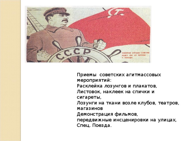 Приемы советских агитмассовых мероприятий: Расклейка лозунгов и плакатов, Листовок, наклеек на спички и сигареты, Лозунги на ткани возле клубов, театров, магазинов Демонстрация фильмов, передвижные инсценировки на улицах, Спец. Поезда.