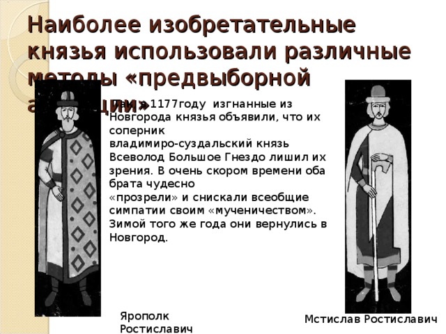 Наиболее изобретательные князья использовали различные методы «предвыборной агитации»  Так, в 1177году изгнанные из Новгорода князья объявили, что их соперник владимиро-суздальский князь Всеволод Большое Гнездо лишил их зрения. В очень скором времени оба брата чудесно «прозрели» и снискали всеобщие симпатии своим «мученичеством». Зимой того же года они вернулись в Новгород. Ярополк Ростиславич Мстислав Ростиславич
