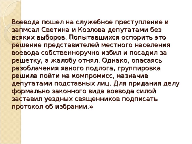 Воевода пошел на служебное преступление и запмсал Светина и Козлова депутатами без всяких выборов. Попытавшихся оспорить это решение представителей местного населения воевода собственноручно избил и посадил за решетку, а жалобу отнял. Однако, опасаясь разоблачения явного подлога, группировка решила пойти на компромисс, назначив депутатами подставных лиц. Для придания делу формально законного вида воевода силой заставил уездных священников подписать протокол об избрании.»
