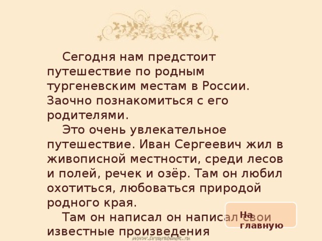  Сегодня нам предстоит путешествие по родным тургеневским местам в России. Заочно познакомиться с его родителями.  Это очень увлекательное путешествие. Иван Сергеевич жил в живописной местности, среди лесов и полей, речек и озёр. Там он любил охотиться, любоваться природой родного края.  Там он написал он написал свои известные произведения На главную 