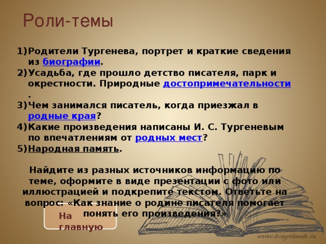 Роли-темы   Родители Тургенева, портрет и краткие сведения из биографии . Усадьба, где прошло детство писателя, парк и окрестности. Природные достопримечательности . Чем занимался писатель, когда приезжал в родные края ? Какие произведения написаны И. С. Тургеневым по впечатлениям от родных мест ? Народная память . Найдите из разных источников информацию по теме, оформите в виде презентации с фото или иллюстрацией и подкрепите текстом. Ответьте на вопрос: «Как знание о родине писателя помогает понять его произведения?» На главную 