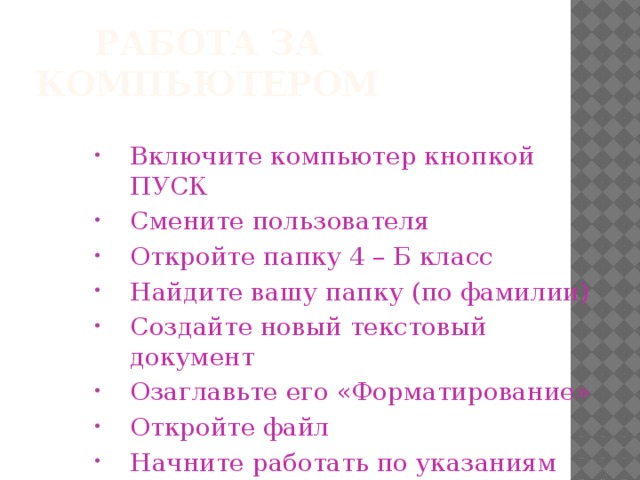 Работа за компьютером Включите компьютер кнопкой ПУСК Смените пользователя Откройте папку 4 – Б класс Найдите вашу папку (по фамилии) Создайте новый текстовый документ Озаглавьте его «Форматирование» Откройте файл Начните работать по указаниям учителя А сейчас мы с вами вспомним, что вы уже знаете о текстовом редакторе Microsoft Word.