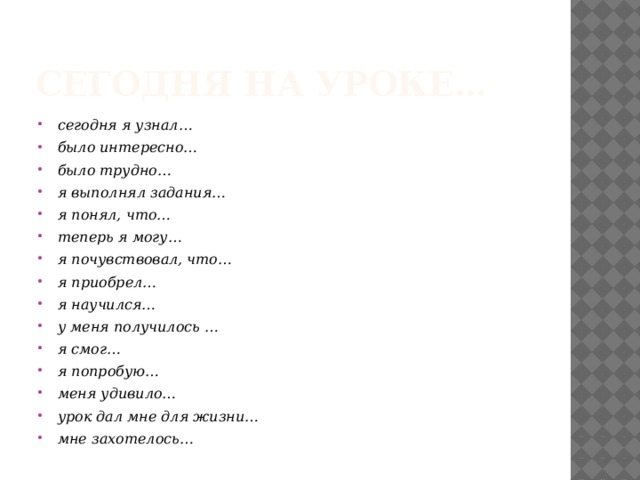 Сегодня на уроке… сегодня я узнал… было интересно… было трудно… я выполнял задания… я понял, что… теперь я могу… я почувствовал, что… я приобрел… я научился… у меня получилось … я смог… я попробую… меня удивило… урок дал мне для жизни… мне захотелось…   Ребята по кругу высказываются одним предложением, выбирая начало фразы из рефлексивного экрана на доске.