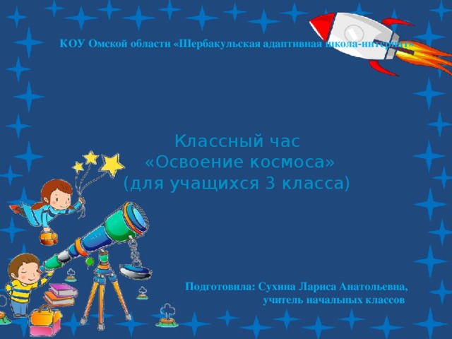 КОУ Омской области «Шербакульская адаптивная школа-интернат» Классный час  «Освоение космоса» (для учащихся 3 класса) Подготовила: Сухина Лариса Анатольевна,  учитель начальных классов 