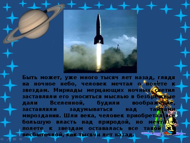 Быть может, уже много тысяч лет назад, глядя на ночное небо, человек мечтал о полете к звездам. Мириады мерцающих ночных светил заставляли его уноситься мыслью в безбрежные дали Вселенной, будили воображение, заставляли задумываться над тайнами мироздания. Шли века, человек приобретал все большую власть над природой, но мечта о полете к звездам оставалась все такой же несбыточной, как тысячи лет назад. 