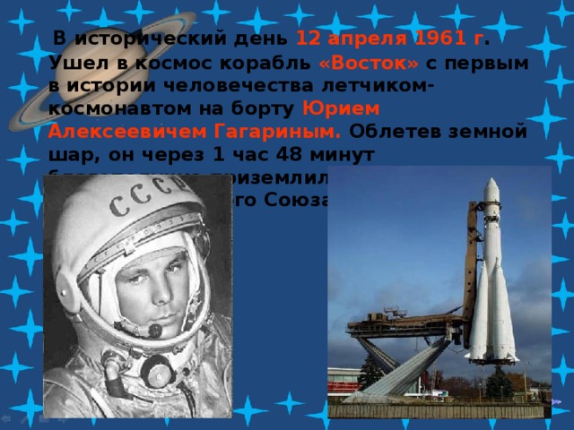  В исторический день 12 апреля 1961 г . Ушел в космос корабль «Восток» с первым в истории человечества летчиком-космонавтом на борту Юрием Алексеевичем Гагариным. Облетев земной шар, он через 1 час 48 минут благополучно приземлился в заданном районе Советского Союза. 