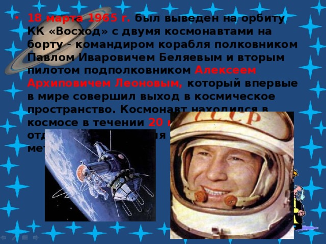 18 марта 1965 г. был выведен на орбиту КК «Восход» с двумя космонавтами на борту - командиром корабля полковником Павлом Иваровичем Беляевым и вторым пилотом подполковником  Алексеем Архиповичем Леоновым, который впервые в мире совершил выход в космическое пространство. Космонавт находился в космосе в течении 20 мин , временами отдаляясь от корабля на расстояние до 5 метров. 