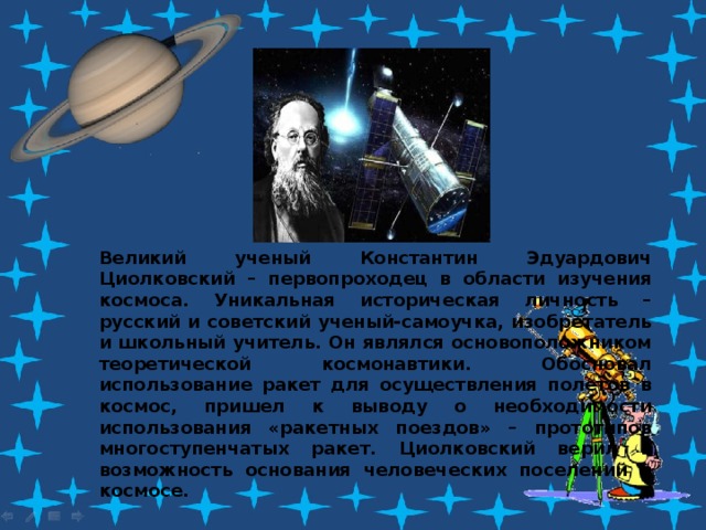 Великий ученый Константин Эдуардович Циолковский – первопроходец в области изучения космоса. Уникальная историческая личность – русский и советский ученый-самоучка, изобретатель и школьный учитель. Он являлся основоположником теоретической космонавтики. Обосновал использование ракет для осуществления полетов в космос, пришел к выводу о необходимости использования «ракетных поездов» – прототипов многоступенчатых ракет. Циолковский верил в возможность основания человеческих поселений в космосе. 