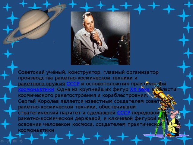 Советский учёный, конструктор, главный организатор производства  ракетно - космической техники  и  ракетного оружия   СССР  и основоположник практической  космонавтики . Одна из крупнейших фигур  XX века  в области космического ракетостроения и кораблестроения. Сергей Королёв является известным создателем советской ракетно-космической техники, обеспечившей стратегический паритет и сделавшей  СССР  передовой ракетно-космической державой, и ключевой фигурой в освоении человеком космоса, создателем практической космонавтики 