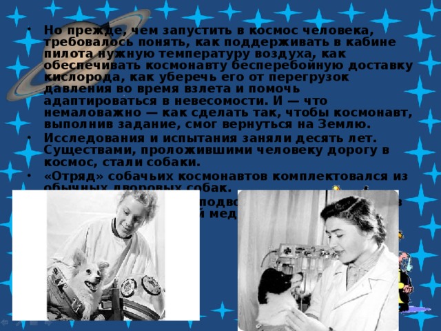 Но прежде, чем запустить в космос человека, требовалось понять, как поддерживать в кабине пилота нужную температуру воздуха, как обеспечивать космонавту бесперебойную доставку кислорода, как уберечь его от перегрузок давления во время взлета и помочь адаптироваться в невесомости. И — что немаловажно — как сделать так, чтобы космонавт, выполнив задание, смог вернуться на Землю. Исследования и испытания заняли десять лет. Существами, проложившими человеку дорогу в космос, стали собаки. «Отряд» собачьих космонавтов комплектовался из обычных дворовых собак. Собак отлавливали в подворотнях и отправляли в Институт авиационной медицины. 