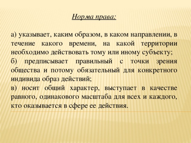 Норма права:  а) указывает, каким образом, в каком направлении, в течение какого времени, на какой территории необходимо действовать тому или иному субъекту; б) предписывает правильный с точки зрения общества и потому обязательный для конкретного индивида образ действий; в) носит общий характер, выступает в качестве равного, одинакового масштаба для всех и каждого, кто оказывается в сфере ее действия. 