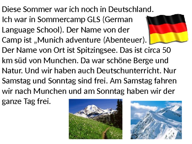 Diese Sommer war ich noch in Deutschland. Ich war in Sommercamp GLS (German Language School). Der Name von der Camp ist „Munich adventure (Abenteuer). Der Name von Ort ist Spitzingsee. Das ist circa 50 km süd von Munchen. Da war schöne Berge und Natur. Und wir haben auch Deutschunterricht. Nur Samstag und Sonntag sind frei. Am Samstag fahren wir nach Munchen und am Sonntag haben wir der ganze Tag frei. 