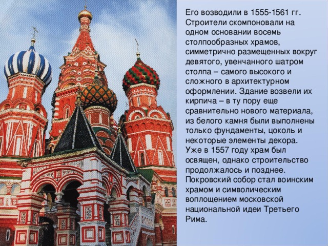 Его возводили в 1555-1561 гг. Строители скомпоновали на одном основании восемь столпообразных храмов, симметрично размещенных вокруг девятого, увенчанного шатром столпа – самого высокого и сложного в архитектурном оформлении. Здание возвели их кирпича – в ту пору еще сравнительно нового материала, из белого камня были выполнены только фундаменты, цоколь и некоторые элементы декора. Уже в 1557 году храм был освящен, однако строительство продолжалось и позднее. Покровский собор стал воинским храмом и символическим воплощением московской национальной идеи Третьего Рима. 