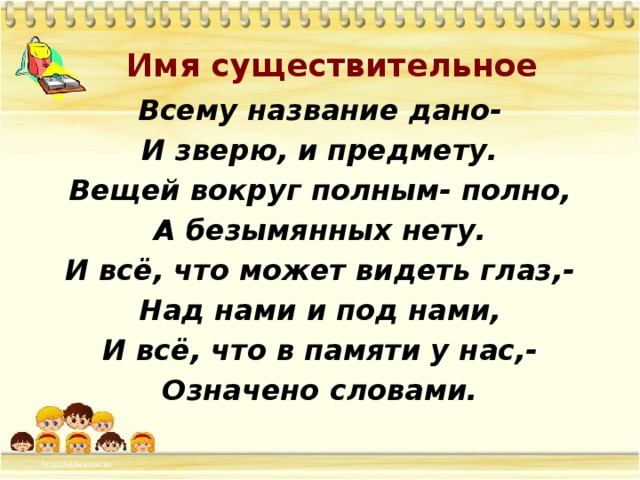  Всему название дано- И зверю, и предмету. Вещей вокруг полным- полно, А безымянных нету. И всё, что может видеть глаз,- Над нами и под нами, И всё, что в памяти у нас,- Означено словами. Имя существительное 