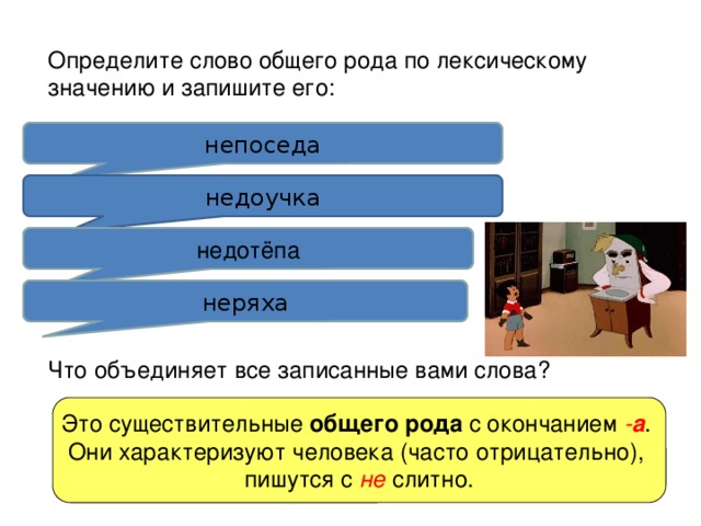 Определите слово общего рода по лексическому значению и запишите его: 1. Человек, которому не сидится на месте. непоседа 2. Недоучившийся, мало знающий человек. недоучка 3. Неуклюжий, неловкий человек. недотёпа 4. Неаккуратный человек. неряха Что объединяет все записанные вами слова? Это существительные общего рода с окончанием - а . Они характеризуют человека (часто отрицательно), пишутся с не слитно. 