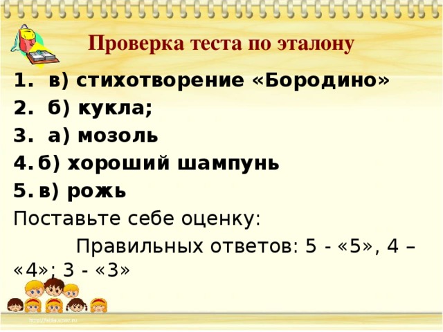 Проверка теста по эталону 1. в) стихотворение «Бородино» 2. б) кукла; 3. а) мозоль б) хороший шампунь в) рожь Поставьте себе оценку:  Правильных ответов: 5 - «5», 4 – «4»; 3 - «3»                           