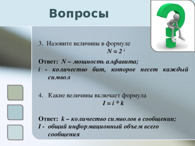 Вопросы 3. Назовите величины в формуле  N = 2 i  Ответ: N – мощность алфавита; i - количество бит, которое несет каждый символ Какие величины включает формула I = i * k  Ответ: k – количество символов в сообщении; I - общий информационный объем всего сообщения  