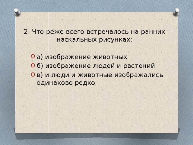 2. Что реже всего встречалось на ранних наскальных рисунках:   а) изображение животных б) изображение людей и растений в) и люди и животные изображались одинаково редко 