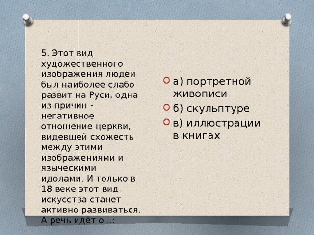 5. Этот вид художественного изображения людей был наиболее слабо развит на Руси, одна из причин - негативное отношение церкви, видевшей схожесть между этими изображениями и языческими идолами. И только в 18 веке этот вид искусства станет активно развиваться. А речь идёт о...: а) портретной живописи б) скульптуре в) иллюстрации в книгах 