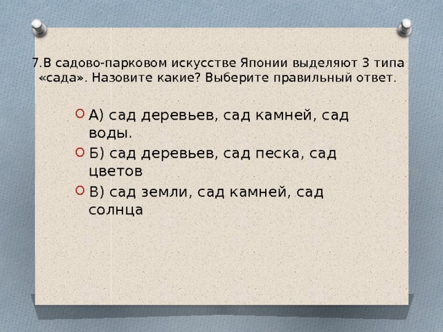7.В садово-парковом искусстве Японии выделяют 3 типа «сада». Назовите какие? Выберите правильный ответ.   А) сад деревьев, сад камней, сад воды. Б) сад деревьев, сад песка, сад цветов В) сад земли, сад камней, сад солнца 