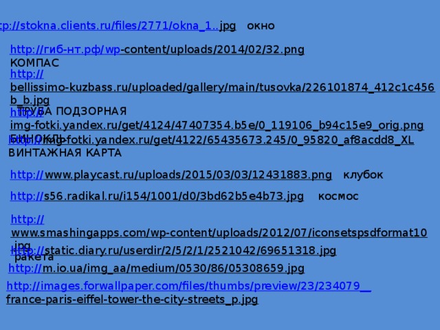 http://stokna.clients.ru/files/2771/okna_1.. jpg  окно http:// гиб- нт.рф / wp -content/uploads/2014/02/32.png  КОМПАС http:// bellissimo-kuzbass.ru/uploaded/gallery/main/tusovka/226101874_412c1c456b_b.jpg  ТРУБА ПОДЗОРНАЯ http:// img-fotki.yandex.ru/get/4124/47407354.b5e/0_119106_b94c15e9_orig.png  БИНОКЛЬ http:// img-fotki.yandex.ru/get/4122/65435673.245/0_95820_af8acdd8_XL  ВИНТАЖНАЯ КАРТА http:// www.playcast.ru/uploads/2015/03/03/12431883.png  клубок http:// s56.radikal.ru/i154/1001/d0/3bd62b5e4b73.jpg  космос http:// www.smashingapps.com/wp-content/uploads/2012/07/iconsetspsdformat10.jpg  ракета http:// static.diary.ru/userdir/2/5/2/1/2521042/69651318.jpg  http:// m.io.ua/img_aa/medium/0530/86/05308659.jpg  http://images.forwallpaper.com/files/thumbs/preview/23/234079__ france-paris-eiffel-tower-the-city-streets_p.jpg  