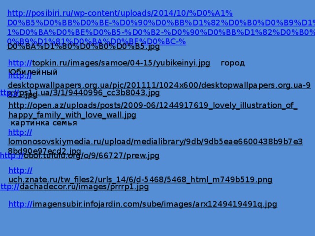 http://posibiri.ru/wp-content/uploads/2014/10/%D0%A1%D0%B5%D0%BB%D0%BE-%D0%90%D0%BB%D1%82%D0%B0%D0%B9%D1%81%D0%BA%D0%BE%D0%B5-%D0%B2-%D0%90%D0%BB%D1%82%D0%B0%D0%B9%D1%81%D0%BA%D0%BE%D0%BC-% D0%BA%D1%80%D0%B0%D0%B5.jpg  http:// topkin.ru/images/samoe/04-15/yubikeinyi.jpg  город Юбилейный http:// desktopwallpapers.org.ua/pic/201111/1024x600/desktopwallpapers.org.ua-9831.jpg  http:// os1.i.ua/3/1/9440996_cc3b8043.jpg  http://open.az/uploads/posts/2009-06/1244917619_lovely_illustration_of_happy_family_with_love_wall.jpg  картинка семья http:// lomonosovskiymedia.ru/upload/medialibrary/9db/9db5eae6600438b9b7e38bd90e97ecd2.jpg  http:// oboi.tululu.org/o/9/66727/prew.jpg  http:// uch.znate.ru/tw_files2/urls_14/6/d-5468/5468_html_m749b519.png  http:// dachadecor.ru/images/prrrp1.jpg  http:// imagensubir.infojardin.com/sube/images/arx1249419491q.jpg  