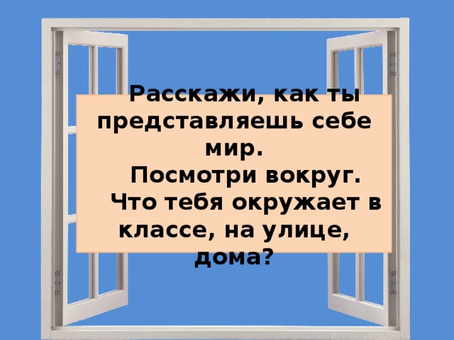  Расскажи, как ты представляешь себе мир.  Посмотри вокруг.  Что тебя окружает в классе, на улице, дома? 