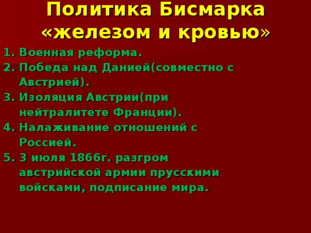 Политика Бисмарка «железом и кровью » 1. Военная реформа. 2. Победа над Данией(совместно с  Австрией). 3. Изоляция Австрии(при  нейтралитете Франции). 4. Налаживание отношений с  Россией. 5. 3 июля 1866г. разгром  австрийской армии прусскими  войсками, подписание мира.  