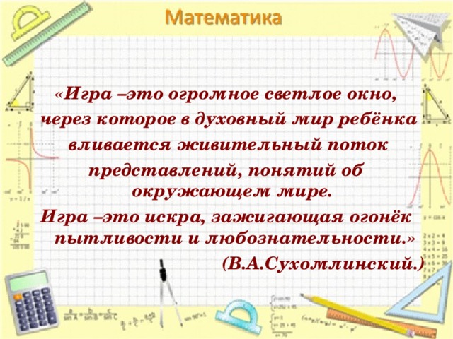 «Игра –это огромное светлое окно,  через которое в духовный мир ребёнка  вливается живительный поток представлений, понятий об окружающем мире. Игра –это искра, зажигающая огонёк пытливости и любознательности.» (В.А.Сухомлинский.)  