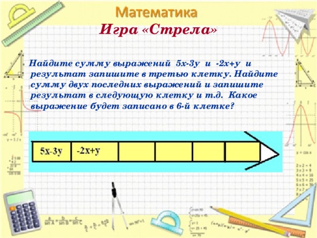 Игра «Стрела»    Найдите сумму выражений 5х-3у и -2х+у и результат запишите в третью клетку. Найдите сумму двух последних выражений и запишите результат в следующую клетку и т.д. Какое выражение будет записано в 6-й клетке?  