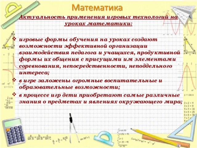 Актуальность применения игровых технологий на уроках математики:   игровые формы обучения на уроках создают возможности эффективной организации взаимодействия педагога и учащихся, продуктивной формы их общения с присущими им элементами соревнования, непосредственности, неподдельного интереса; в игре заложены огромные воспитательные и образовательные возможности; в процессе игр дети приобретают самые различные знания о предметах и явлениях окружающего мира; 
